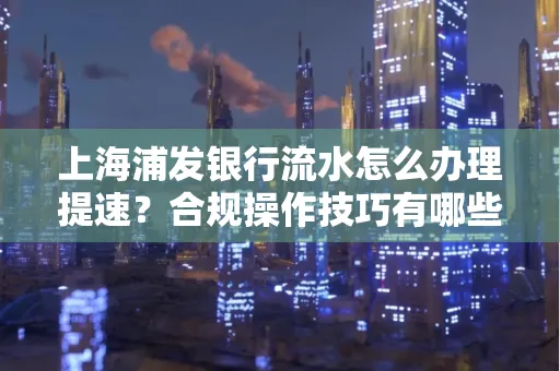上海浦发银行流水怎么办理提速?合规操作技巧有哪些?